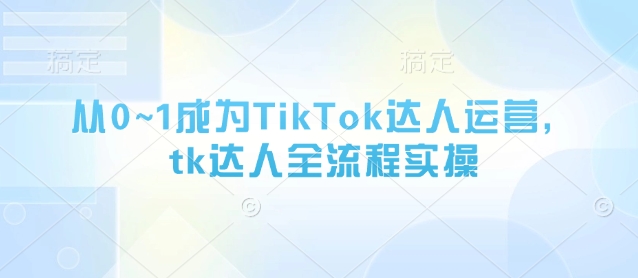 从0~1成为TikTok达人运营,tk达人全流程实操-最全资源库