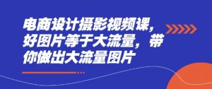 电商设计摄影视频课，好图片等于大流量，带你做出大流量图片-最全资源库