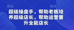 超级操盘手，​帮助老板培养超级店长，帮助运营晋升全能店长-最全资源库