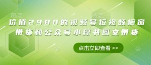 价值2980的视频号短视频橱窗带货和公众号小绿书图文带货-最全资源库