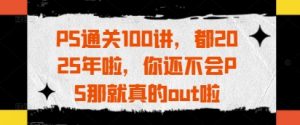 PS通关100讲，都2025年啦，你还不会PS那就真的out啦-最全资源库