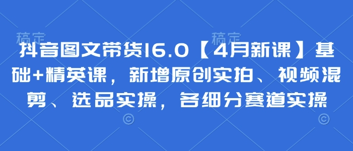 抖音图文带货16.0【4月新课】基础+精英课,新增原创实拍、视频混剪、选品实操,各细分赛道实操-最全资源库