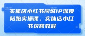 实体店小红书同城IP深度陪跑实操课,实体店小红书获客教程-最全资源库