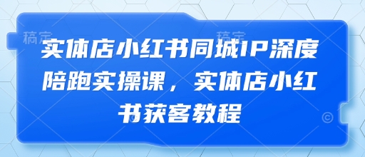 实体店小红书同城IP深度陪跑实操课,实体店小红书获客教程-最全资源库