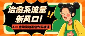治愈系流量新风口，AI+宫崎骏动画创作实战课，从0到1打造爆款视频-最全资源库