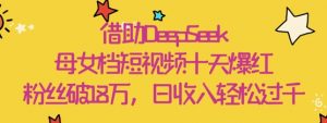 借助DeepSeek，母女档短视频十天爆红，粉丝破18W，日收入轻松几张-最全资源库