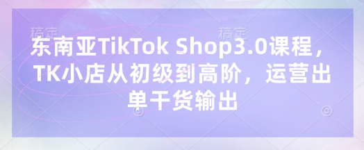 东南亚TikTok Shop3.0课程，TK小店​从初级到高阶，运营出单干货输出-最全资源库