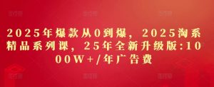 2025年爆款从0到爆,2025淘系精品系列课,25年全新升级版:1000W+1年广告费-最全资源库
