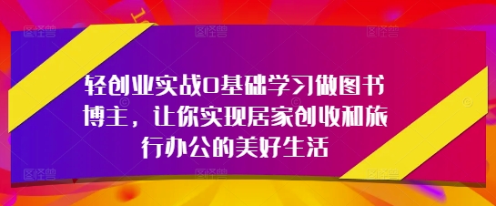 轻创业实战0基础学习做图书博主,让你实现居家创收和旅行办公的美好生活-最全资源库