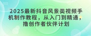 2025最新抖音风景类视频手机制作教程，从入门到精通，撸创作者伙伴计划-最全资源库