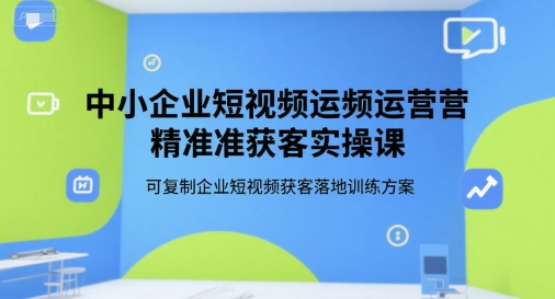 中小企业短视频运营精准获客实操课,可复制企业短视频获客落地训练方案-最全资源库