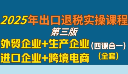 2025年出口退税实操课程，外贸企业+生产企业+进口企业+跨境电商-最全资源库