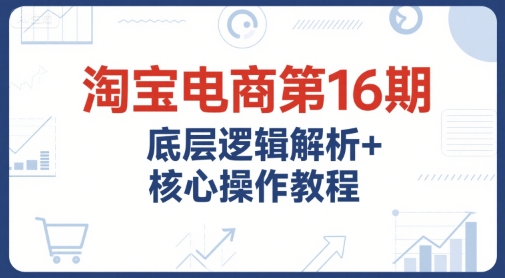 淘宝电商第16期，底层逻辑解析+核心操作教程，运营、推广提升能力的必学课程+配套资料-最全资源库