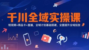 千川全域实操课，短视频+商品卡+直播，全域计划基础搭建，全面提升全域投放-最全资源库