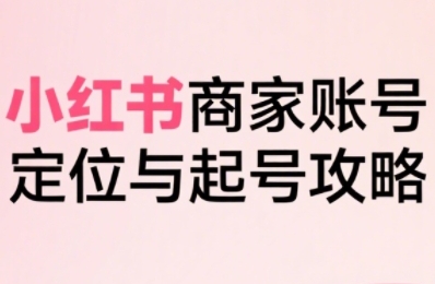 小红书电商全链路实战从定位到爆单,系统拆解小红书商家起号全流程-最全资源库