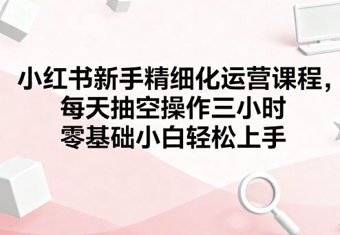 小红书新手精细化运营课程，每天抽空操作三小时，零基础小白轻松上手-最全资源库