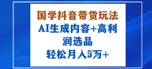 国学抖音带货玩法，AI生成内容+高利润选品，轻松月入1W+-最全资源库