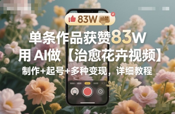 单条作品获赞83W,用AI做【治愈花卉视频】,制作+起号+多种变现,详细教程-最全资源库