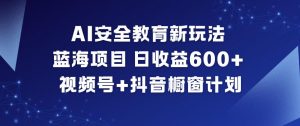 AI安全教育新玩法，蓝海项目，日收益6张+，视频号+抖音橱窗计划-最全资源库