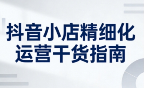 抖音小店精细化运营干货指南新版，助力商家系统提升店铺运营能力-最全资源库
