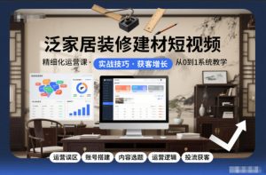 泛家居装修建材短视频精细化运营课，运营误区+账号搭建+内容选题+运营逻辑+投流获客-最全资源库