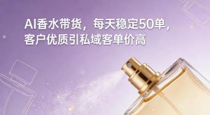 AI香水带货，每天稳定50单，客户优质引私域客单价高-最全资源库