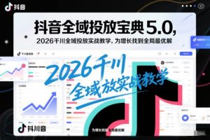 抖音全域投放宝典5.0，2026千川全域投放实战教学，为增长找到全局最优解-最全资源库