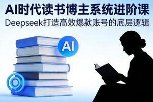 AI时代读书博主系统进阶课，Deepseek打造高效爆款账号的底层逻辑-最全资源库