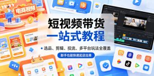 短视频带货一站式教程,选品、剪辑、投流、多平台玩法全覆盖,新手也能快速起店出单-最全资源库