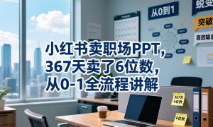 小红书卖职场PPT,367天卖了6位数,从0-1全流程讲解-最全资源库