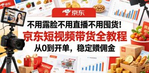 不用露脸不用直播不用囤货!京东短视频带货全教程,从0到开单,稳定賺佣金-最全资源库